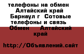 телефоны на обмен - Алтайский край, Барнаул г. Сотовые телефоны и связь » Обмен   . Алтайский край